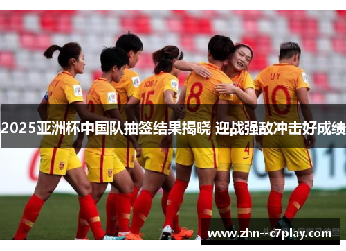 2025亚洲杯中国队抽签结果揭晓 迎战强敌冲击好成绩