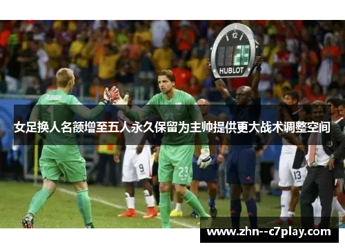 女足换人名额增至五人永久保留为主帅提供更大战术调整空间